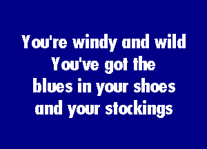 Vou'te windy and wild
You've go! the

blues in your shoes
and your stockings