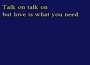 Talk on talk on
but love is what you need