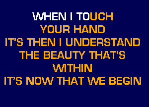 WHEN I TOUCH
YOUR HAND
ITS THEN I UNDERSTAND
THE BEAUTY THAT'S
WITHIN
ITS NOW THAT WE BEGIN