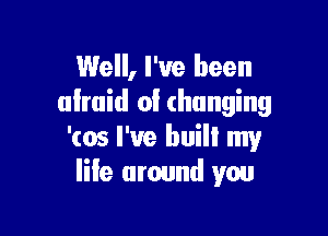 Well, I've been
almid of (hanging

'(05 I've buill my
life around you