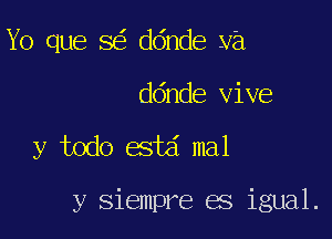 Yo que 8 ddnde ya
ddnde vive

y todo estd mal

y siempre es igual.