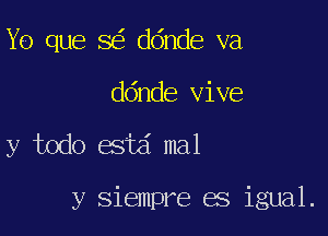 Y0 que 8 ddnde va
ddnde vive

y todo estd mal

y siempre es igual.