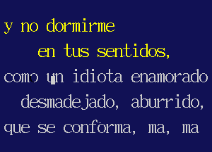 y no dormirme
en tus sentidos,
com') tun idiota enamorado
desmadejado, aburrido,
que se confbrma, ma, ma