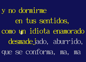 y no dormirme
en tus sentidos,
como tun idiota enamorado
desmadejado, aburrido,
que se confbrma, ma, ma