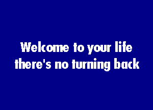 Welcome to your life

there's no turning back