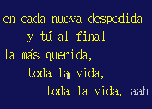 en cada nueva despedida
y w al final
1a mas querida,
toda la. Vida,
toda la Vida, aah