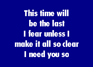 This lime will
be the last

I lear unless I
make it all so clear
I need you so