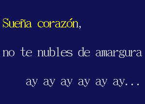 Sue a corazdn,

no te nubles de amargura

ay ay ay ay ay ay...