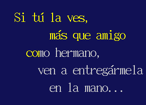 Si td 1a ves,
mas que amigo

como hermano,
ven a entregdrmela
en la mano...