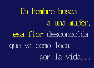 Un hombre busca
a una mujer,
esa flor desconocida

que va como loca
por la Vida...