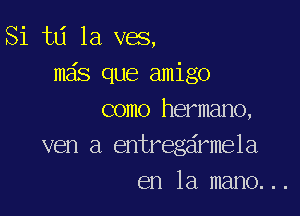 Si tLi 1a v05,
ma's que amigo

como hermano,
ven a entregeirmela
en la mano. ..