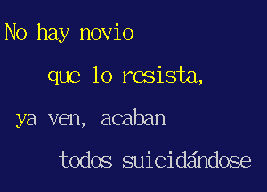 No hay novio

que lo resista,
ya ven, acaban

todos suicidandose