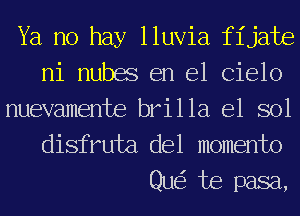 Ya no hay lluvia fijate
ni nubes en el Cielo

nuevamente brilla e1 sol
disfruta del momento

Qu te pasa,