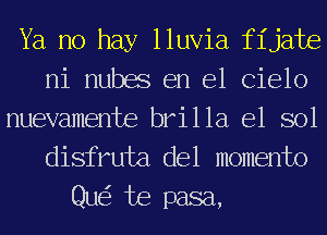 Ya no hay lluvia fijate
ni nubes en el Cielo

nuevamente brilla e1 sol
disfruta del momento

Qu te pasa,