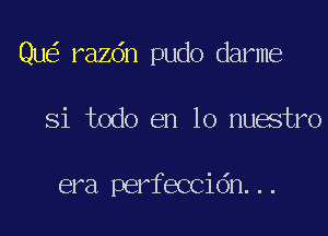 Que? razdn pudo dame

Si todo en lo nuestro

era perfeccidn. . .