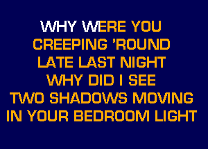 WHY WERE YOU
CREEPING 'ROUND
LATE LAST NIGHT
WHY DID I SEE
TWO SHADOWS MOVING
IN YOUR BEDROOM LIGHT