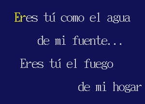 Eres t6 como el agua

de mi fuente...

Eres td el fuego

de mi hogar