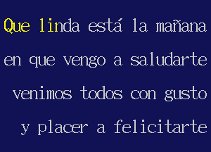 Que linda estd 1a ma ana
en que vengo a saludarte
venimos todos con gusto

y placer a felicitarte