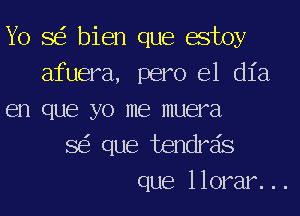 Yo SEE bien que estoy
afuera, pero el (1123
en que yo me muera
SEE que tendrsis
que llorar. ..