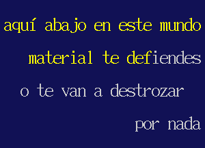 aqui abajo en este mundo
material te defiendes
o te van a destrozar

por nada