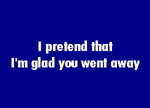 I pretend lhul

I'm glad you went away