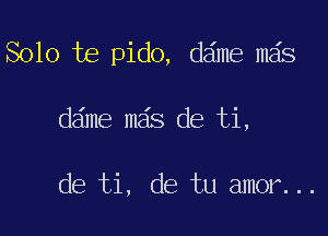 Solo te pido, dame mas

dame mgs de ti,

de ti, de tu amor...