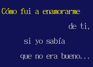 Cdmo fui a enamorarme

de ti,

Si yo sabia

que no era bueno...