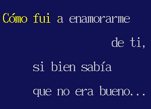 Cdmo fui a enamorarme

de ti,

Si bien sabia

que no era bueno...