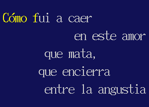 Cdmo fui a caer
en este amor

que mata,
que encierra
entre la angustia