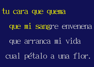 tu cara que quema
que mi sangre envenena
que arranca mi Vida

cual p ta1o a una flor.