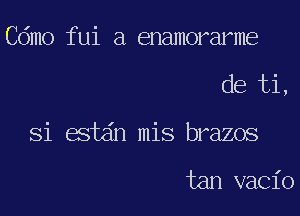 Cdmo fui a enamorarme

de ti,

Si estdn mis brazos

tan vacio