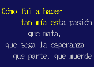 Cdmo fui a hacer
tan ml'a asta pasidn
que mata,
que sega 1a esperanza
que part6, que muerde