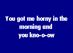 You got me horny in Ilte

mowing and
you kno-o-ow