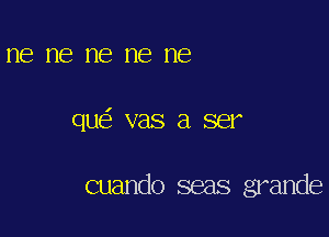 ne me me me ne

qu vas a ser

cuando seas grande