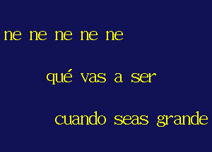 ne me me me ne

qu vas a ser

cuando seas grande