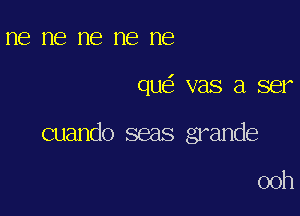 ne ne ne ne ne

que' vas a ser

cuando seas grande

00h