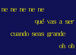 ne ne ne ne ne

que' vas a ser

cuando seas grande

oh oh