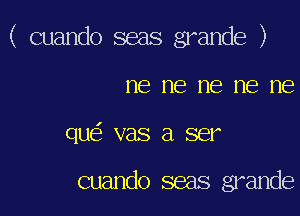 ( cuando seas grande )

ne ne me me ne
que' vas a ser

cuando seas grande