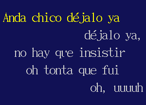 Anda Chico d ja1o ya
d ja10 ya,

no hay qre insistir
oh tonta que fui
0h, uuuuh