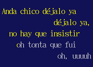 Anda Chico d ja1o ya
d ja10 ya,

no hay que insistir
oh tonta que fui

0h, uuuuh