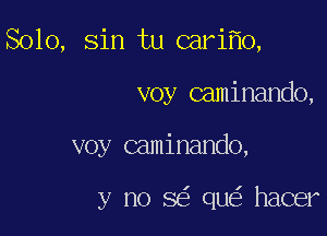 Solo, Sin tu cariflo,

voy caminando,

voy caminando,

y no 863 que' hacer