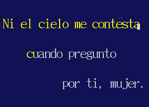 Ni el Cielo me contESta

cuando pregunto

por ti, mujer.