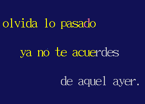 olvida lo pasado

ya no te acuerdes

de aquel ayer.