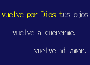 vuelve por Dios tus ojos

vuelve a quererme,

vuelve mi amor.