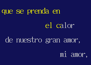 que se prenda en

el calor

de nuestro gran amor,

mi amor,