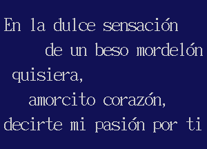En la dulce sensacidn
de un baso mordeldn
quisiera,
amorcito corazdn,
decirte mi pasidn por ti