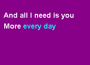 And all I need is you
More every day