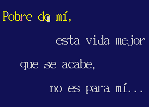 Pobre da mi,

esta Vida mejor

que se acabe,

no es para mi...