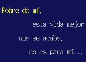 Pobre de mi,

esta Vida mejor

que se acabe,

no es para mi...