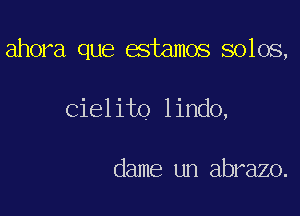 ahora que estamos solos,

Cielito lindo,

dame un abrazo.